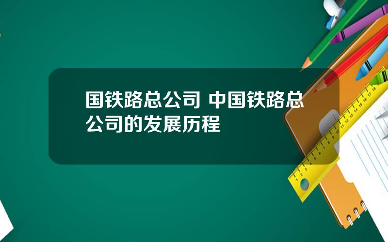 国铁路总公司 中国铁路总公司的发展历程